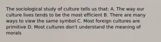 The sociological study of culture tells us that: A. The way our culture lives tends to be the most efficient B. There are many ways to view the same symbol C. Most foreign cultures are primitive D. Most cultures don't understand the meaning of morals