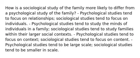 How is a sociological study of the family more likely to differ from a psychological study of the family? - Psychological studies tend to focus on relationships; sociological studies tend to focus on individuals. - Psychological studies tend to study the minds of individuals in a family; sociological studies tend to study families within their larger social contexts. - Psychological studies tend to focus on context; sociological studies tend to focus on content. - Psychological studies tend to be large scale; sociological studies tend to be smaller in scale.