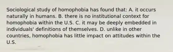 Sociological study of homophobia has found that: A. it occurs naturally in humans. B. there is no institutional context for homophobia within the U.S. C. it may be deeply embedded in individuals' definitions of themselves. D. unlike in other countries, homophobia has little impact on attitudes within the U.S.