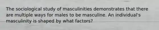 The sociological study of masculinities demonstrates that there are multiple ways for males to be masculine. An individual's masculinity is shaped by what factors?