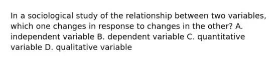 In a sociological study of the relationship between two variables, which one changes in response to changes in the other? A. independent variable B. dependent variable C. quantitative variable D. qualitative variable