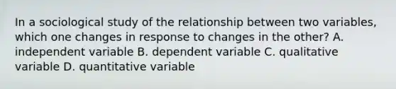 In a sociological study of the relationship between two variables, which one changes in response to changes in the other? A. independent variable B. dependent variable C. qualitative variable D. quantitative variable