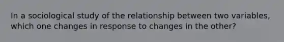 In a sociological study of the relationship between two variables, which one changes in response to changes in the other?