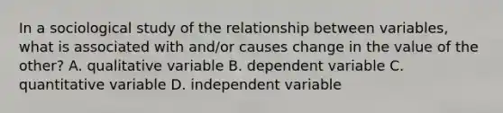 In a sociological study of the relationship between variables, what is associated with and/or causes change in the value of the other? A. qualitative variable B. dependent variable C. quantitative variable D. independent variable