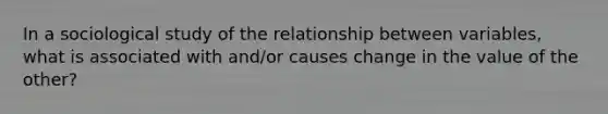 In a sociological study of the relationship between variables, what is associated with and/or causes change in the value of the other?