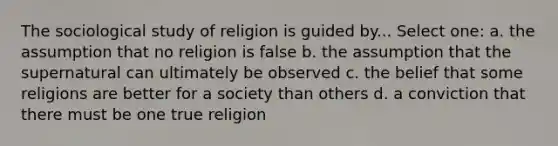 The sociological study of religion is guided by... Select one: a. the assumption that no religion is false b. the assumption that the supernatural can ultimately be observed c. the belief that some religions are better for a society than others d. a conviction that there must be one true religion