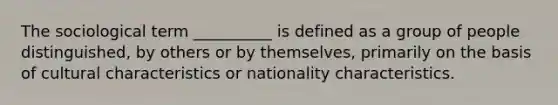 The sociological term __________ is defined as a group of people distinguished, by others or by themselves, primarily on the basis of cultural characteristics or nationality characteristics.