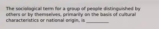 The sociological term for a group of people distinguished by others or by themselves, primarily on the basis of cultural characteristics or national origin, is __________