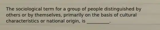 The sociological term for a group of people distinguished by others or by themselves, primarily on the basis of cultural characteristics or national origin, is __________.