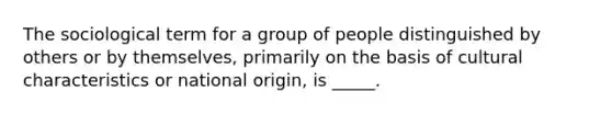 The sociological term for a group of people distinguished by others or by themselves, primarily on the basis of cultural characteristics or national origin, is _____.