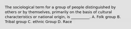 The sociological term for a group of people distinguished by others or by themselves, primarily on the basis of cultural characteristics or national origin, is __________.​ A. Folk group B. Tribal group C. ethnic Group D. Race