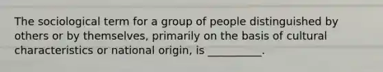 ​The sociological term for a group of people distinguished by others or by themselves, primarily on the basis of cultural characteristics or national origin, is __________.​