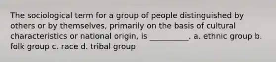 The sociological term for a group of people distinguished by others or by themselves, primarily on the basis of cultural characteristics or national origin, is __________.​ a. ​ethnic group b. ​folk group c. ​race d. ​tribal group