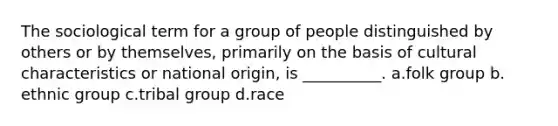 The sociological term for a group of people distinguished by others or by themselves, primarily on the basis of cultural characteristics or national origin, is __________.​ a.​folk group b.​ethnic group c.​tribal group d.​race