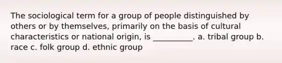 The sociological term for a group of people distinguished by others or by themselves, primarily on the basis of cultural characteristics or national origin, is __________.​ a. ​tribal group b. ​race c. ​folk group d. ​ethnic group