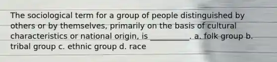 The sociological term for a group of people distinguished by others or by themselves, primarily on the basis of cultural characteristics or national origin, is __________.​ a. ​folk group b. ​tribal group c. ​ethnic group d. ​race