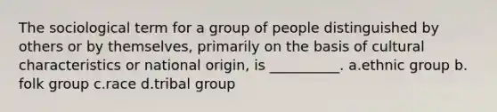 The sociological term for a group of people distinguished by others or by themselves, primarily on the basis of cultural characteristics or national origin, is __________.​ a.​ethnic group b.​folk group c.​race d.​tribal group