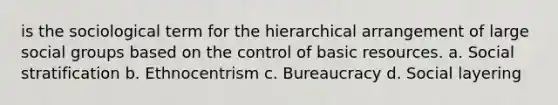 is the sociological term for the hierarchical arrangement of large social groups based on the control of basic resources. a. Social stratification b. Ethnocentrism c. Bureaucracy d. Social layering