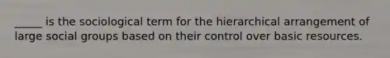 _____ is the sociological term for the hierarchical arrangement of large social groups based on their control over basic resources.