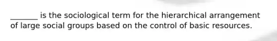 _______ is the sociological term for the hierarchical arrangement of large social groups based on the control of basic resources.