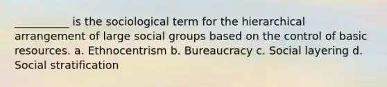 __________ is the sociological term for the hierarchical arrangement of large social groups based on the control of basic resources.​ a. ​Ethnocentrism b. ​Bureaucracy c. ​Social layering d. ​Social stratification