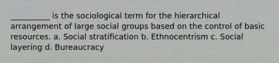 __________ is the sociological term for the hierarchical arrangement of large social groups based on the control of basic resources. a. Social stratification b. Ethnocentrism c. Social layering d. Bureaucracy