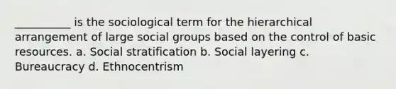 __________ is the sociological term for the hierarchical arrangement of large social groups based on the control of basic resources. a. Social stratification b. Social layering c. Bureaucracy d. Ethnocentrism