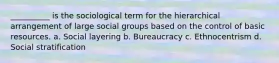 __________ is the sociological term for the hierarchical arrangement of large social groups based on the control of basic resources. a. Social layering b. Bureaucracy c. Ethnocentrism d. Social stratification