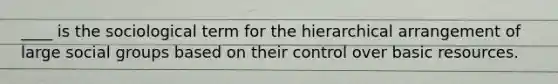 ____ is the sociological term for the hierarchical arrangement of large social groups based on their control over basic resources.