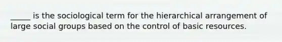 _____ is the sociological term for the hierarchical arrangement of large social groups based on the control of basic resources.