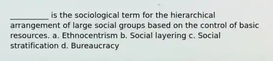 __________ is the sociological term for the hierarchical arrangement of large social groups based on the control of basic resources.​ a. ​Ethnocentrism b. ​Social layering c. ​Social stratification d. ​Bureaucracy