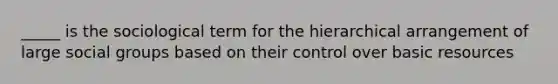 _____ is the sociological term for the hierarchical arrangement of large social groups based on their control over basic resources