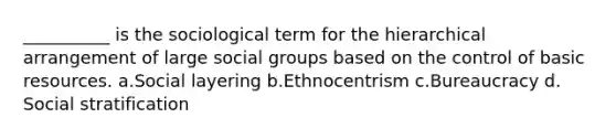 __________ is the sociological term for the hierarchical arrangement of large social groups based on the control of basic resources.​ a.​Social layering b.​Ethnocentrism c.​Bureaucracy d.​Social stratification