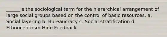 ______is the sociological term for the hierarchical arrangement of large social groups based on the control of basic resources. a. Social layering b. Bureaucracy c. Social stratification d. Ethnocentrism Hide Feedback