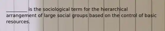 _________ is the sociological term for the hierarchical arrangement of large social groups based on the control of basic resources.