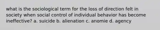 what is the sociological term for the loss of direction felt in society when social control of individual behavior has become ineffective? a. suicide b. alienation c. anomie d. agency