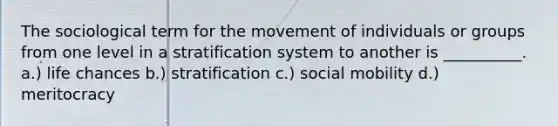 The sociological term for the movement of individuals or groups from one level in a stratification system to another is __________. a.) life chances b.) stratification c.) social mobility d.) meritocracy