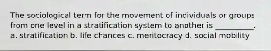 The sociological term for the movement of individuals or groups from one level in a stratification system to another is __________. a. stratification b. life chances c. meritocracy d. social mobility