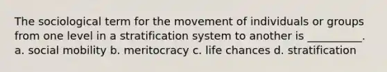 The sociological term for the movement of individuals or groups from one level in a stratification system to another is __________. a. social mobility b. meritocracy c. life chances d. stratification