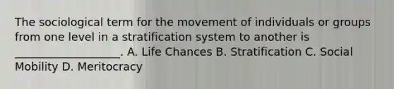 The sociological term for the movement of individuals or groups from one level in a stratification system to another is ___________________. A. Life Chances B. Stratification C. Social Mobility D. Meritocracy