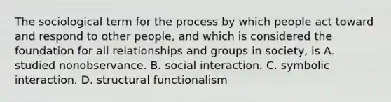 The sociological term for the process by which people act toward and respond to other people, and which is considered the foundation for all relationships and groups in society, is A. studied nonobservance. B. social interaction. C. symbolic interaction. D. structural functionalism