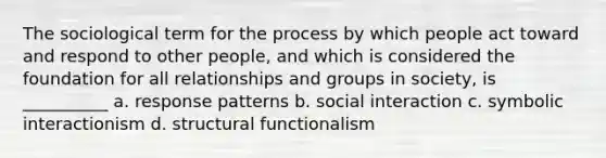 The sociological term for the process by which people act toward and respond to other people, and which is considered the foundation for all relationships and groups in society, is __________ a. response patterns b. social interaction c. symbolic interactionism d. structural functionalism