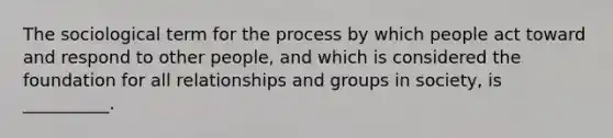 The sociological term for the process by which people act toward and respond to other people, and which is considered the foundation for all relationships and groups in society, is __________.