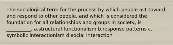 The sociological term for the process by which people act toward and respond to other people, and which is considered the foundation for all relationships and groups in society, is __________. a.​structural functionalism b.​response patterns c.​symbolic interactionism d.​social interaction