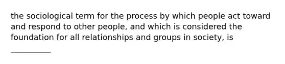 the sociological term for the process by which people act toward and respond to other people, and which is considered the foundation for all relationships and groups in society, is __________