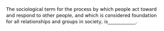 The sociological term for the process by which people act toward and respond to other people, and which is considered foundation for all relationships and groups in society, is____________.