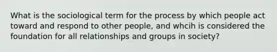 What is the sociological term for the process by which people act toward and respond to other people, and whcih is considered the foundation for all relationships and groups in society?