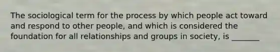 The sociological term for the process by which people act toward and respond to other people, and which is considered the foundation for all relationships and groups in society, is _______