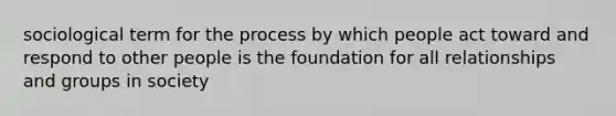 sociological term for the process by which people act toward and respond to other people is the foundation for all relationships and groups in society