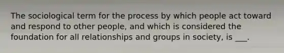 The sociological term for the process by which people act toward and respond to other people, and which is considered the foundation for all relationships and groups in society, is ___.